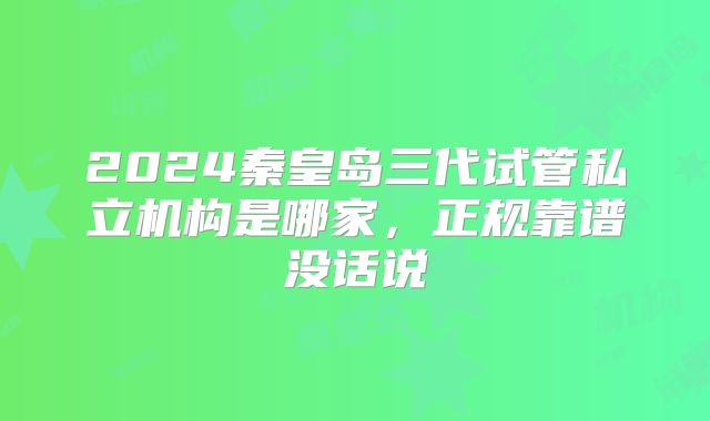 2024秦皇岛三代试管私立机构是哪家，正规靠谱没话说