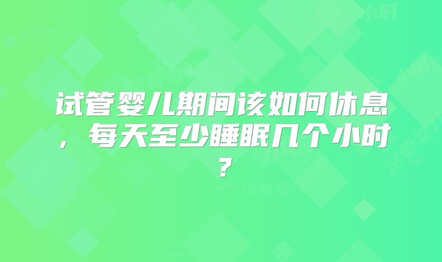 试管婴儿期间该如何休息，每天至少睡眠几个小时？
