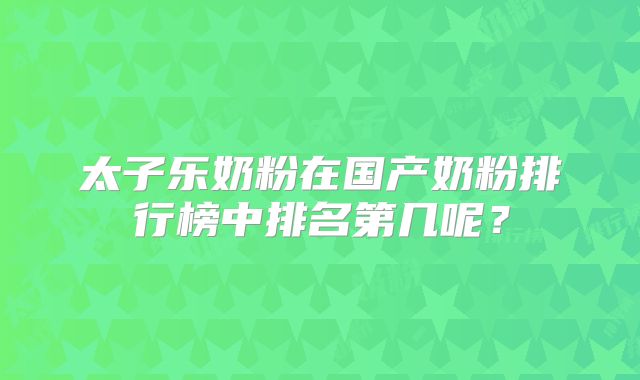太子乐奶粉在国产奶粉排行榜中排名第几呢?