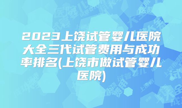 2023上饶试管婴儿医院大全三代试管费用与成功率排名(上饶市做试管婴儿医院)