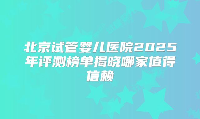 北京试管婴儿医院2025年评测榜单揭晓哪家值得信赖