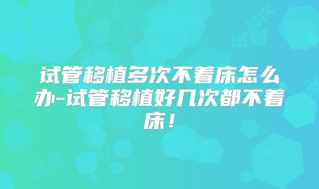 试管移植多次不着床怎么办-试管移植好几次都不着床！