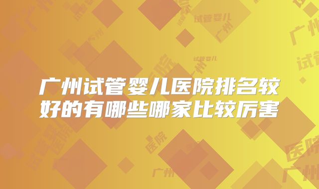 广州试管婴儿医院排名较好的有哪些哪家比较厉害