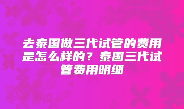 去泰国做三代试管的费用是怎么样的？泰国三代试管费用明细