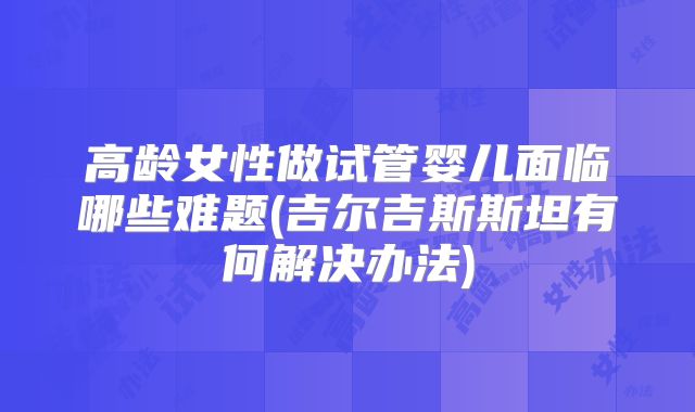 高龄女性做试管婴儿面临哪些难题(吉尔吉斯斯坦有何解决办法)