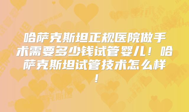 哈萨克斯坦正规医院做手术需要多少钱试管婴儿!哈萨克斯坦试管技术怎么样!