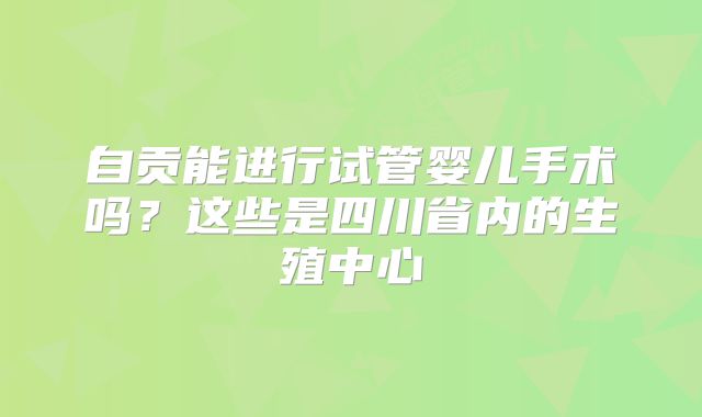 自贡能进行试管婴儿手术吗？这些是四川省内的生殖中心