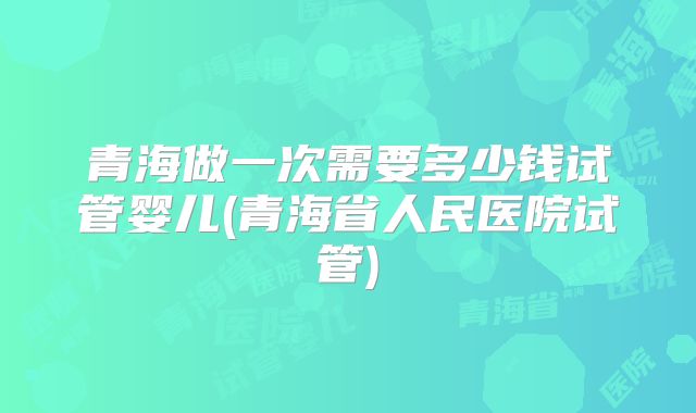青海做一次需要多少钱试管婴儿(青海省人民医院试管)
