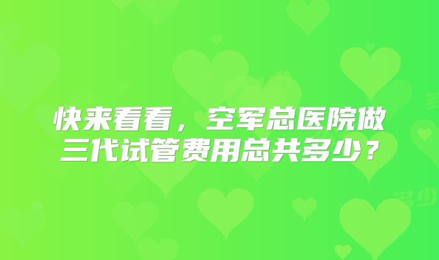 快来看看，空军总医院做三代试管费用总共多少？