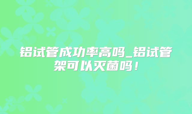 铝试管成功率高吗_铝试管架可以灭菌吗！