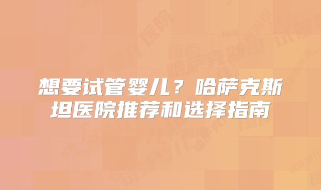 想要试管婴儿？哈萨克斯坦医院推荐和选择指南