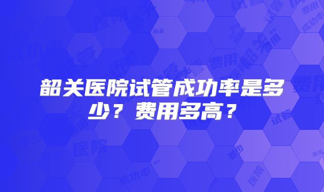 韶关医院试管成功率是多少?费用多高?
