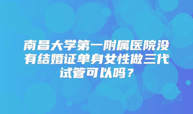 南昌大学第一附属医院没有结婚证单身女性做三代试管可以吗?