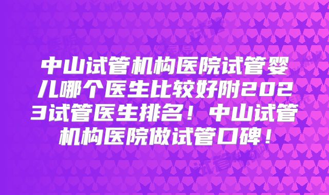 中山试管机构医院试管婴儿哪个医生比较好附2023试管医生排名！中山试管机构医院做试管口碑！