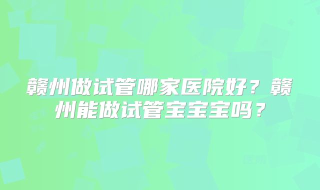 赣州做试管哪家医院好?赣州能做试管宝宝宝吗?
