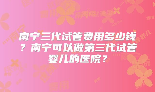 南宁三代试管费用多少钱?南宁可以做第三代试管婴儿的医院?