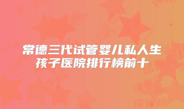 常德三代试管婴儿私人生孩子医院排行榜前十