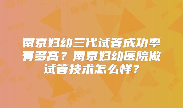 南京妇幼三代试管成功率有多高?南京妇幼医院做试管技术怎么样?