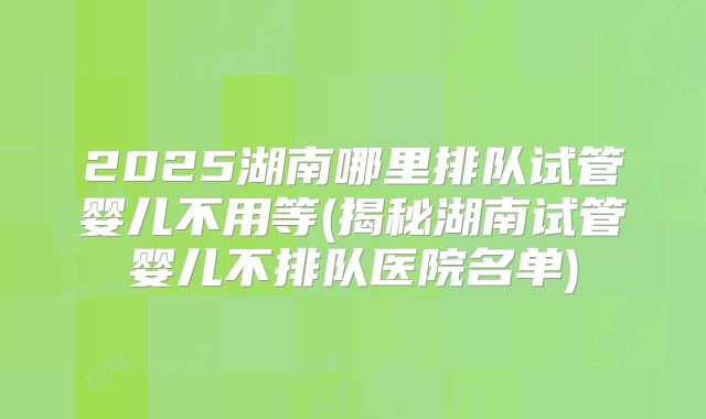 2025湖南哪里排队试管婴儿不用等(揭秘湖南试管婴儿不排队医院名单)