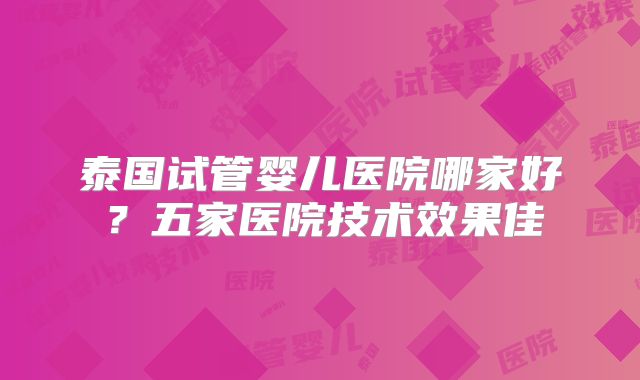 泰国试管婴儿医院哪家好？五家医院技术效果佳