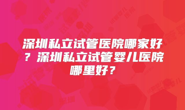 深圳私立试管医院哪家好？深圳私立试管婴儿医院哪里好？