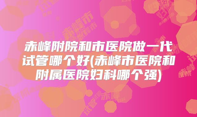 赤峰附院和市医院做一代试管哪个好(赤峰市医院和附属医院妇科哪个强)