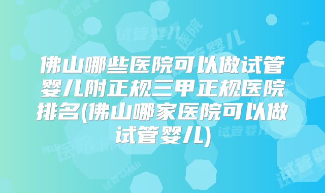 佛山哪些医院可以做试管婴儿附正规三甲正规医院排名(佛山哪家医院可以做试管婴儿)
