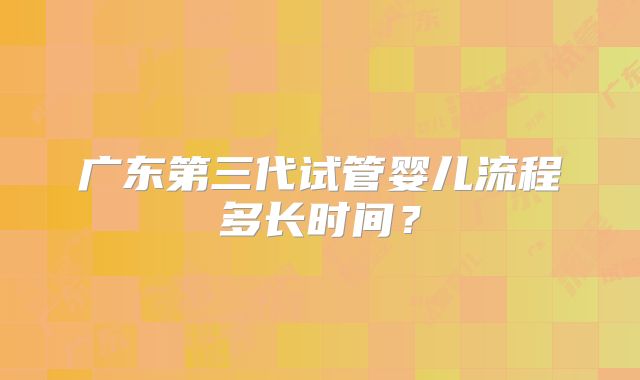 广东第三代试管婴儿流程多长时间？