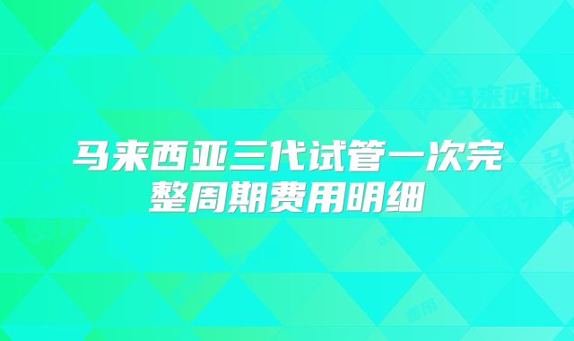 马来西亚三代试管一次完整周期费用明细