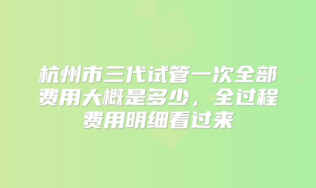 杭州市三代试管一次全部费用大概是多少,全过程费用明细看过来