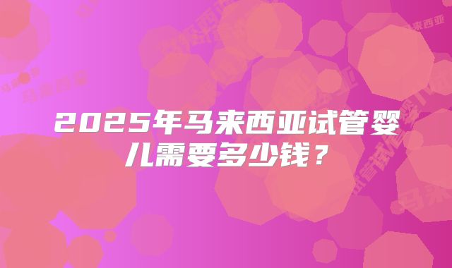 2025年马来西亚试管婴儿需要多少钱?