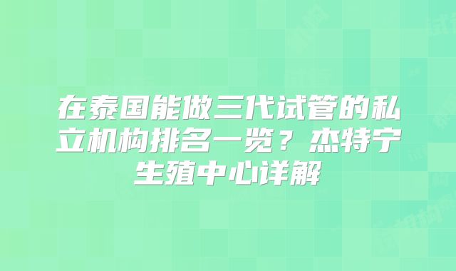 在泰国能做三代试管的私立机构排名一览？杰特宁生殖中心详解
