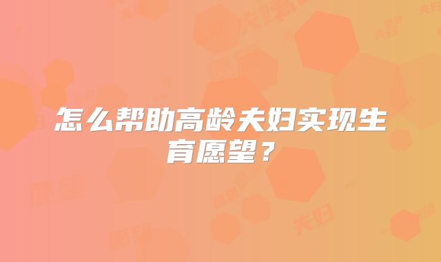 怎么帮助高龄夫妇实现生育愿望？