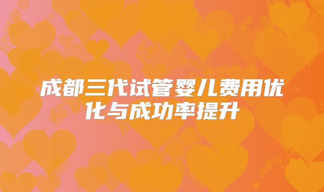 成都三代试管婴儿费用优化与成功率提升