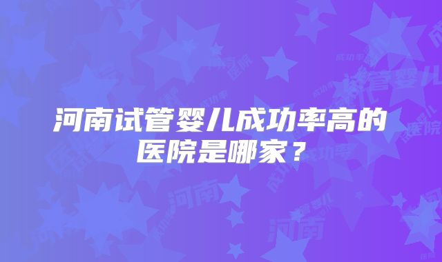 河南试管婴儿成功率高的医院是哪家？