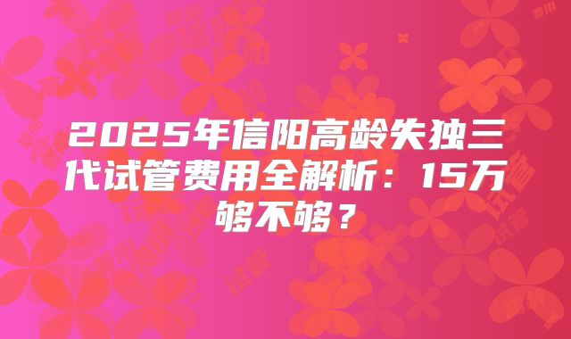 2025年信阳高龄失独三代试管费用全解析：15万够不够？
