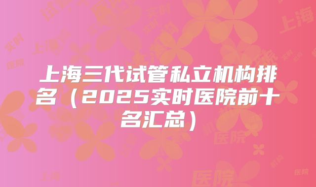 上海三代试管私立机构排名（2025实时医院前十名汇总）