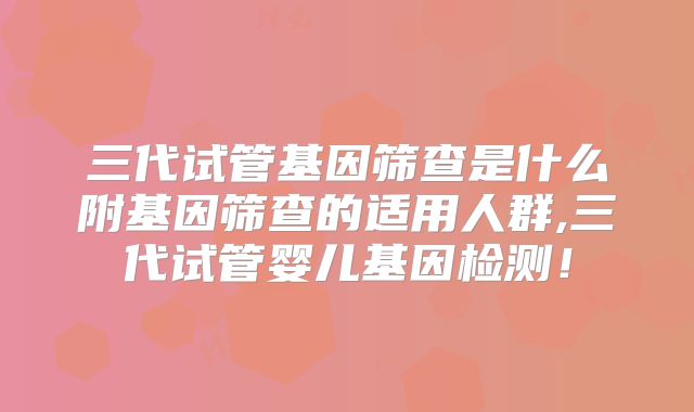 三代试管基因筛查是什么附基因筛查的适用人群,三代试管婴儿基因检测！