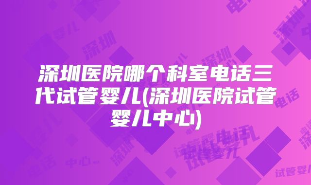 深圳医院哪个科室电话三代试管婴儿(深圳医院试管婴儿中心)