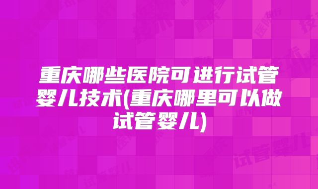 重庆哪些医院可进行试管婴儿技术(重庆哪里可以做试管婴儿)