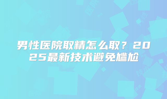 男性医院取精怎么取？2025最新技术避免尴尬