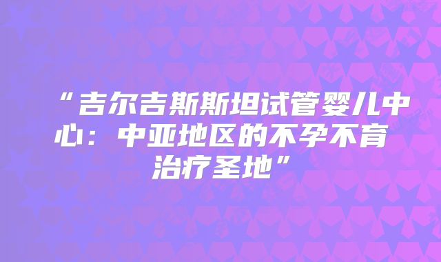 “吉尔吉斯斯坦试管婴儿中心：中亚地区的不孕不育治疗圣地”