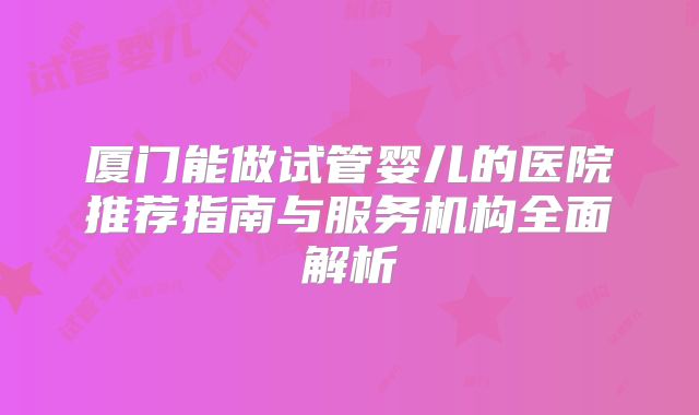 厦门能做试管婴儿的医院推荐指南与服务机构全面解析