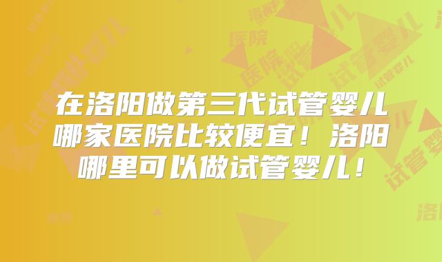 在洛阳做第三代试管婴儿哪家医院比较便宜!洛阳哪里可以做试管婴儿!