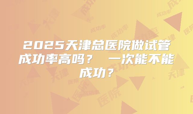 2025天津总医院做试管成功率高吗？ 一次能不能成功？