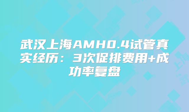 武汉上海AMH0.4试管真实经历：3次促排费用+成功率复盘