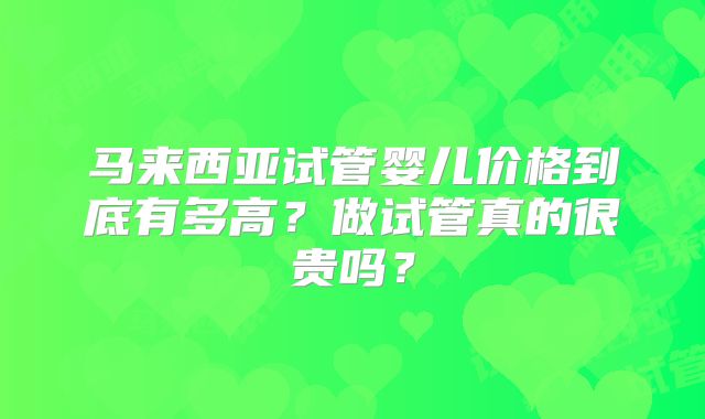 马来西亚试管婴儿价格到底有多高？做试管真的很贵吗？