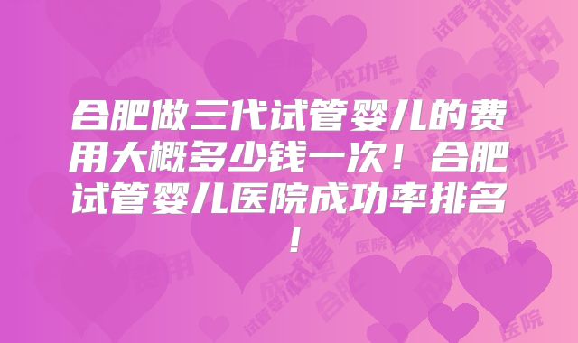 合肥做三代试管婴儿的费用大概多少钱一次！合肥试管婴儿医院成功率排名！