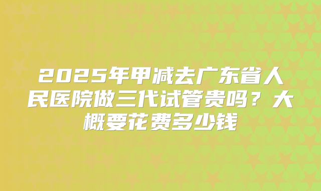 2025年甲减去广东省人民医院做三代试管贵吗？大概要花费多少钱