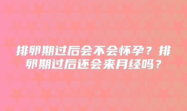 排卵期过后会不会怀孕?排卵期过后还会来月经吗?
